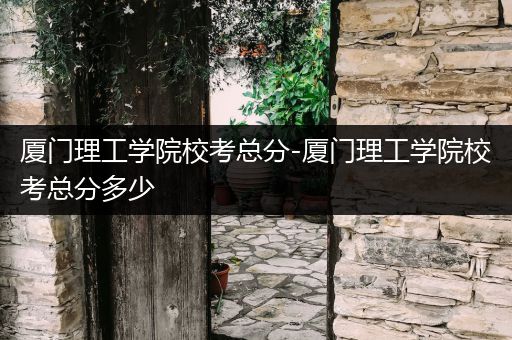 厦门理工学院校考总分-厦门理工学院校考总分多少