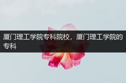 厦门理工学院专科院校，厦门理工学院的专科