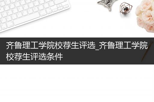 齐鲁理工学院校荐生评选_齐鲁理工学院校荐生评选条件