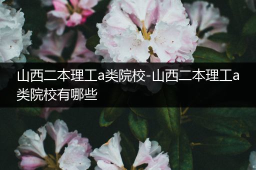 山西二本理工a类院校-山西二本理工a类院校有哪些