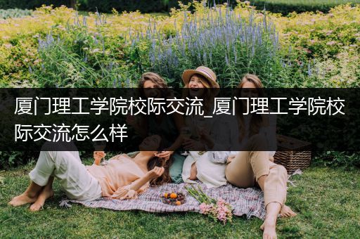 厦门理工学院校际交流_厦门理工学院校际交流怎么样