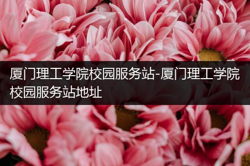 厦门理工学院校园服务站-厦门理工学院校园服务站地址