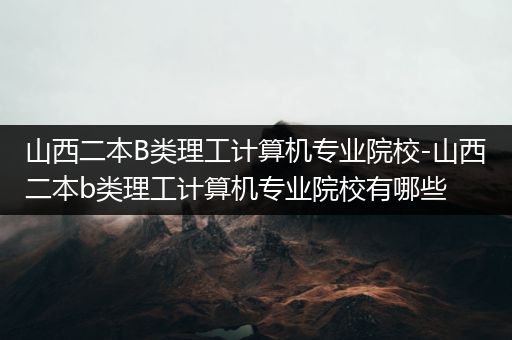 山西二本B类理工计算机专业院校-山西二本b类理工计算机专业院校有哪些