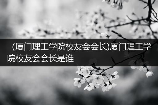 （厦门理工学院校友会会长)厦门理工学院校友会会长是谁