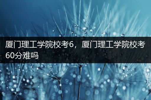 厦门理工学院校考6，厦门理工学院校考60分难吗