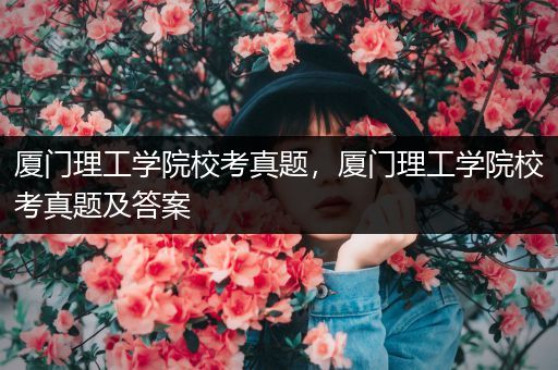 厦门理工学院校考真题，厦门理工学院校考真题及答案
