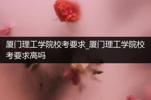 厦门理工学院校考要求_厦门理工学院校考要求高吗