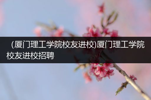 （厦门理工学院校友进校)厦门理工学院校友进校招聘