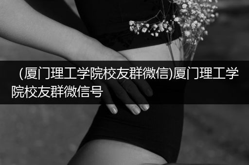 （厦门理工学院校友群微信)厦门理工学院校友群微信号