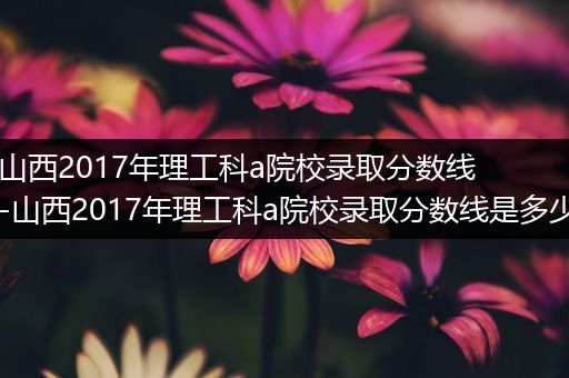 山西2017年理工科a院校录取分数线-山西2017年理工科a院校录取分数线是多少