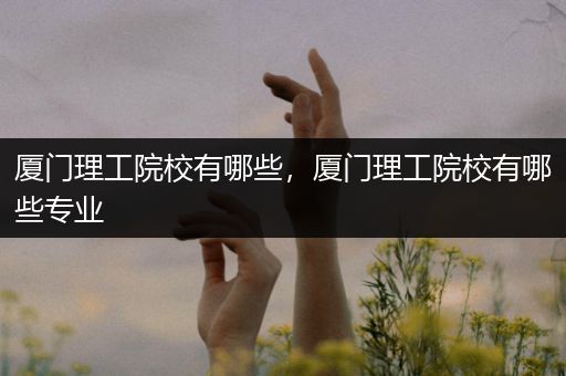 厦门理工院校有哪些，厦门理工院校有哪些专业