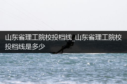 山东省理工院校投档线_山东省理工院校投档线是多少