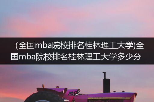 （全国mba院校排名桂林理工大学)全国mba院校排名桂林理工大学多少分