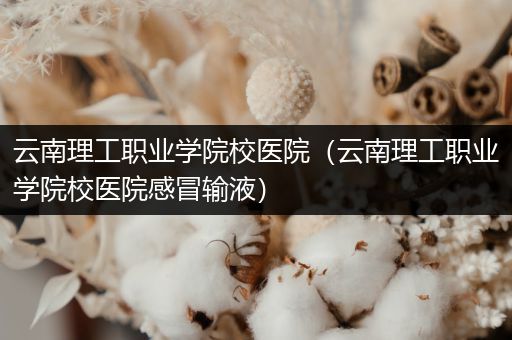 云南理工职业学院校医院（云南理工职业学院校医院感冒输液）