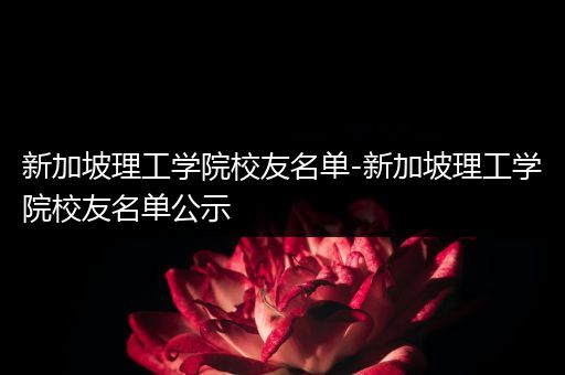 新加坡理工学院校友名单-新加坡理工学院校友名单公示
