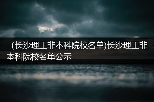 （长沙理工非本科院校名单)长沙理工非本科院校名单公示