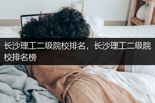 长沙理工二级院校排名，长沙理工二级院校排名榜