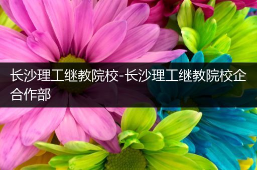 长沙理工继教院校-长沙理工继教院校企合作部