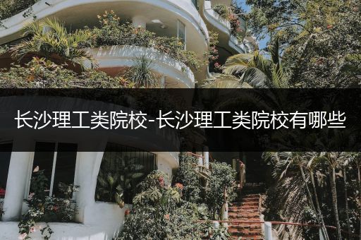 长沙理工类院校-长沙理工类院校有哪些