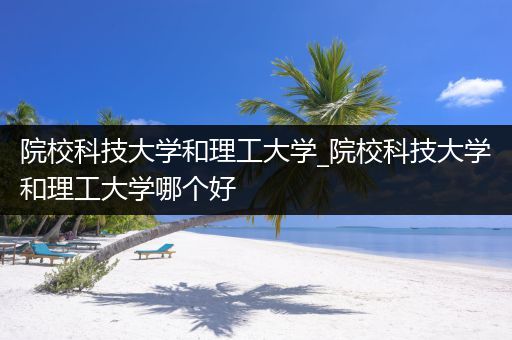 院校科技大学和理工大学_院校科技大学和理工大学哪个好