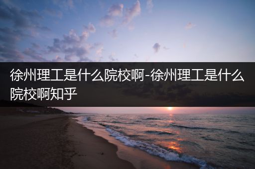 徐州理工是什么院校啊-徐州理工是什么院校啊知乎