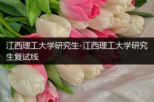江西理工大学研究生-江西理工大学研究生复试线