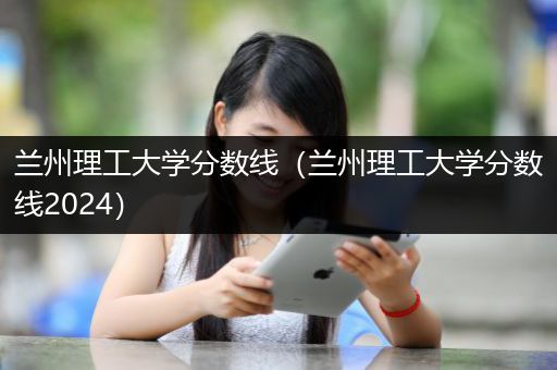 兰州理工大学分数线（兰州理工大学分数线2024）
