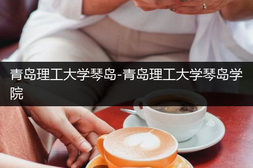 青岛理工大学琴岛-青岛理工大学琴岛学院