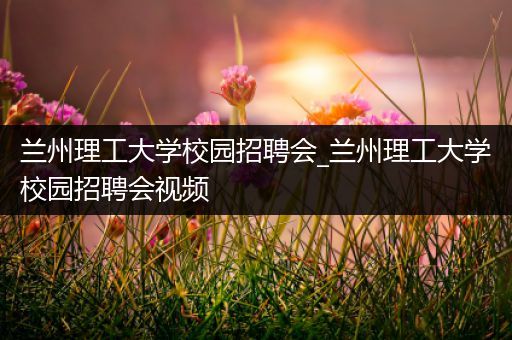 兰州理工大学校园招聘会_兰州理工大学校园招聘会视频