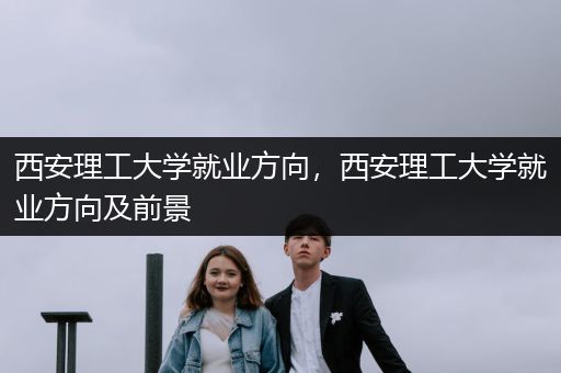 西安理工大学就业方向，西安理工大学就业方向及前景
