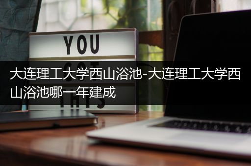 大连理工大学西山浴池-大连理工大学西山浴池哪一年建成