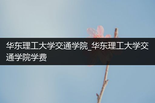 华东理工大学交通学院_华东理工大学交通学院学费