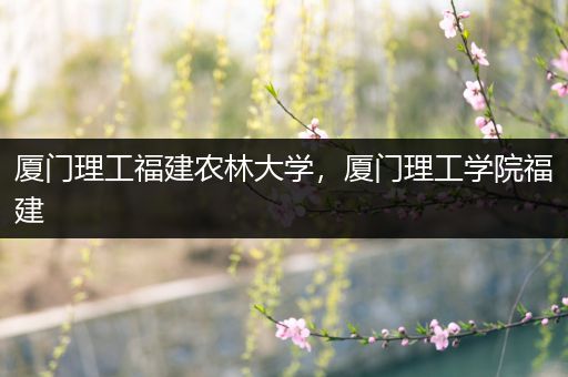 厦门理工福建农林大学，厦门理工学院福建