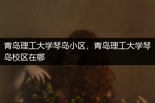 青岛理工大学琴岛小区，青岛理工大学琴岛校区在哪