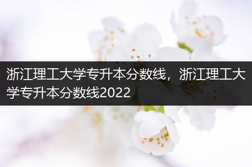 浙江理工大学专升本分数线，浙江理工大学专升本分数线2022