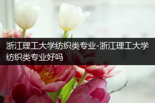浙江理工大学纺织类专业-浙江理工大学纺织类专业好吗