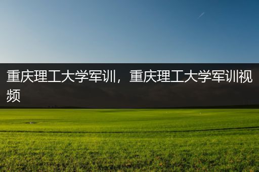 重庆理工大学军训，重庆理工大学军训视频