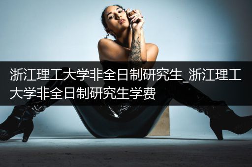 浙江理工大学非全日制研究生_浙江理工大学非全日制研究生学费