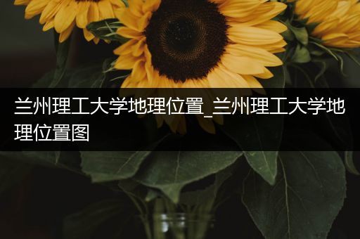 兰州理工大学地理位置_兰州理工大学地理位置图