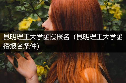 昆明理工大学函授报名（昆明理工大学函授报名条件）