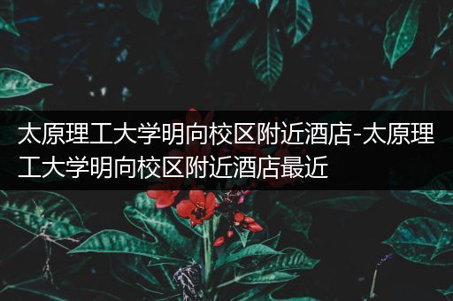 太原理工大学明向校区附近酒店-太原理工大学明向校区附近酒店最近