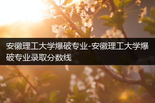 安徽理工大学爆破专业-安徽理工大学爆破专业录取分数线