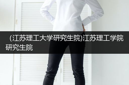 （江苏理工大学研究生院)江苏理工学院研究生院