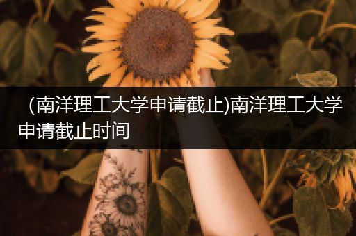 （南洋理工大学申请截止)南洋理工大学申请截止时间