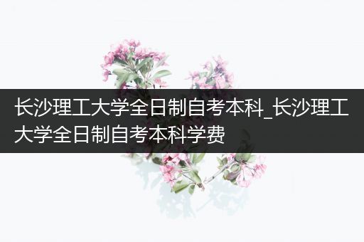 长沙理工大学全日制自考本科_长沙理工大学全日制自考本科学费