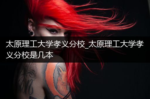 太原理工大学孝义分校_太原理工大学孝义分校是几本