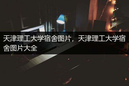 天津理工大学宿舍图片，天津理工大学宿舍图片大全