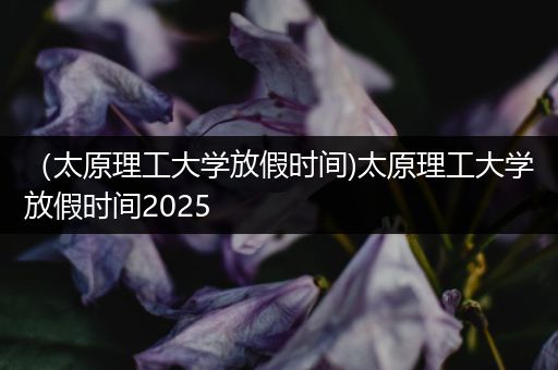 （太原理工大学放假时间)太原理工大学放假时间2025