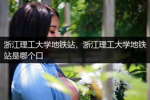 浙江理工大学地铁站，浙江理工大学地铁站是哪个口