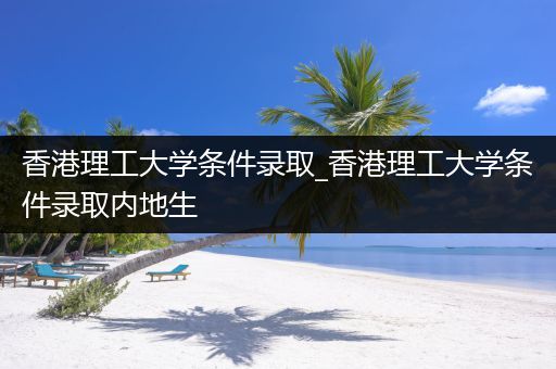 香港理工大学条件录取_香港理工大学条件录取内地生